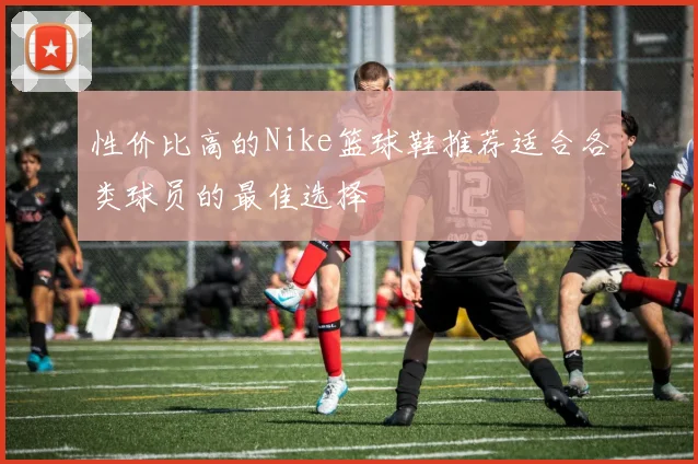 性价比高的Nike篮球鞋推荐适合各类球员的最佳选择