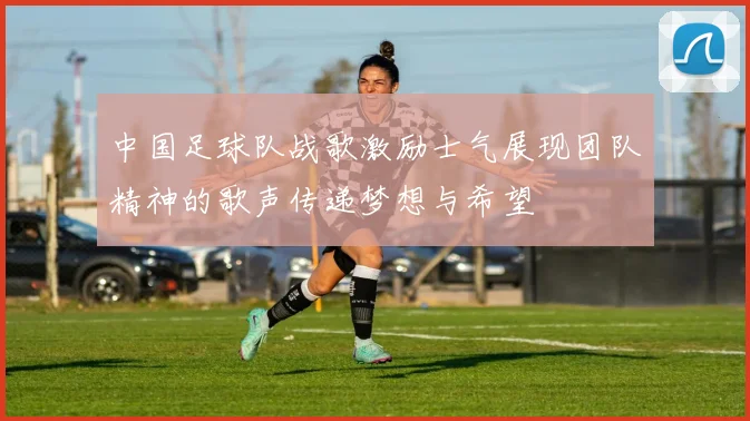中国足球队战歌激励士气展现团队精神的歌声传递梦想与希望