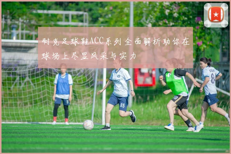 耐克足球鞋ACC系列全面解析助你在球场上尽显风采与实力