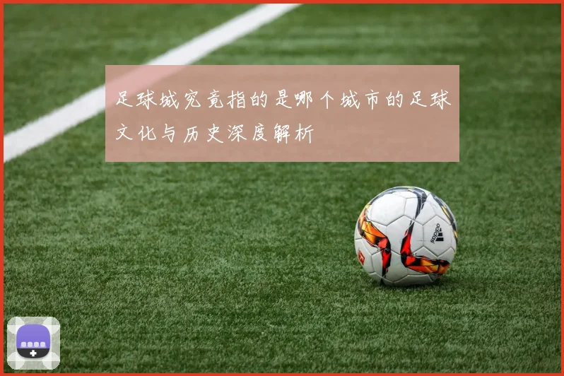 足球城究竟指的是哪个城市的足球文化与历史深度解析