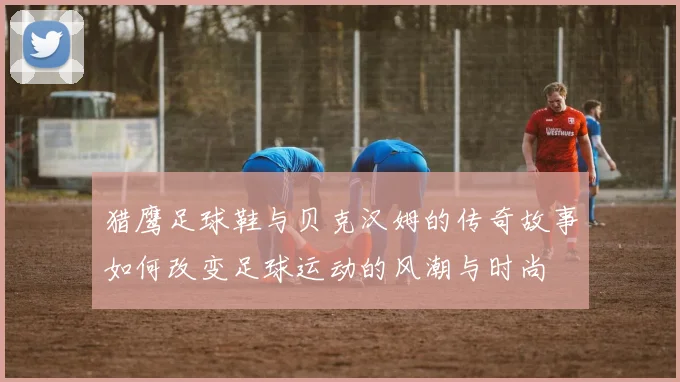 猎鹰足球鞋与贝克汉姆的传奇故事如何改变足球运动的风潮与时尚