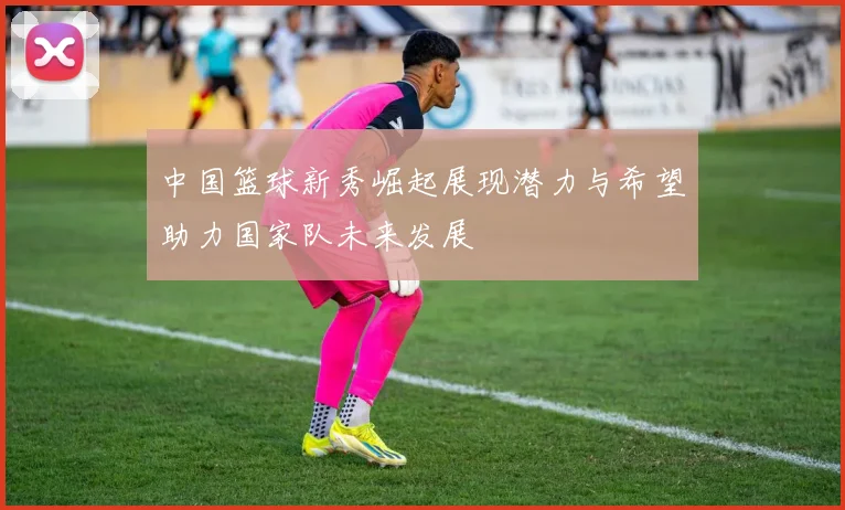 中国篮球新秀崛起展现潜力与希望助力国家队未来发展