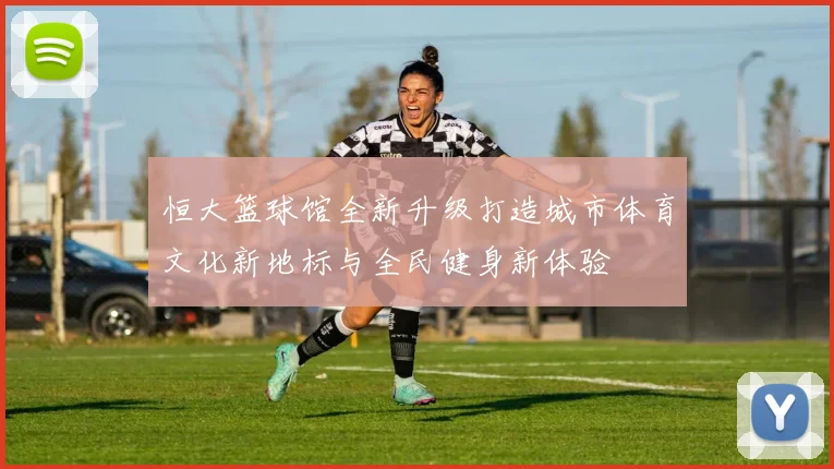 恒大篮球馆全新升级打造城市体育文化新地标与全民健身新体验