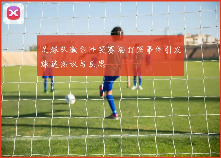 足球队激烈冲突赛场打架事件引发球迷热议与反思