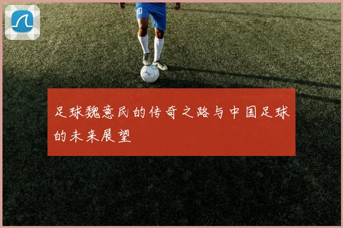 足球魏意民的传奇之路与中国足球的未来展望
