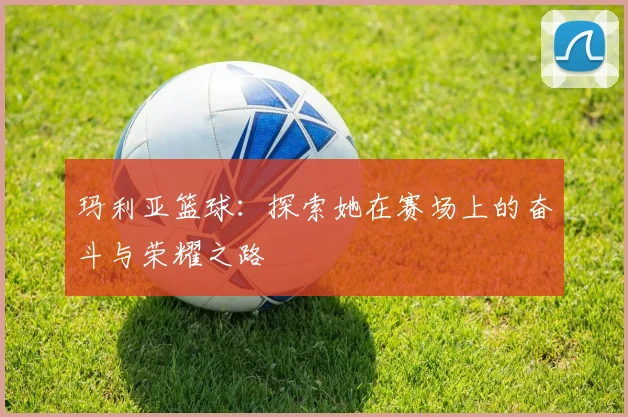 玛利亚篮球:探索她在赛场上的奋斗与荣耀之路